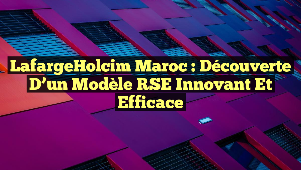 LafargeHolcim Maroc : Découverte d&rsquo;un Modèle RSE Innovant et Efficace