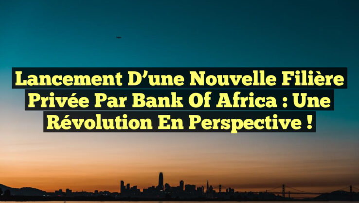 Lancement d’une Nouvelle Filière Privée par Bank of Africa : Une Révolution en Perspective !
