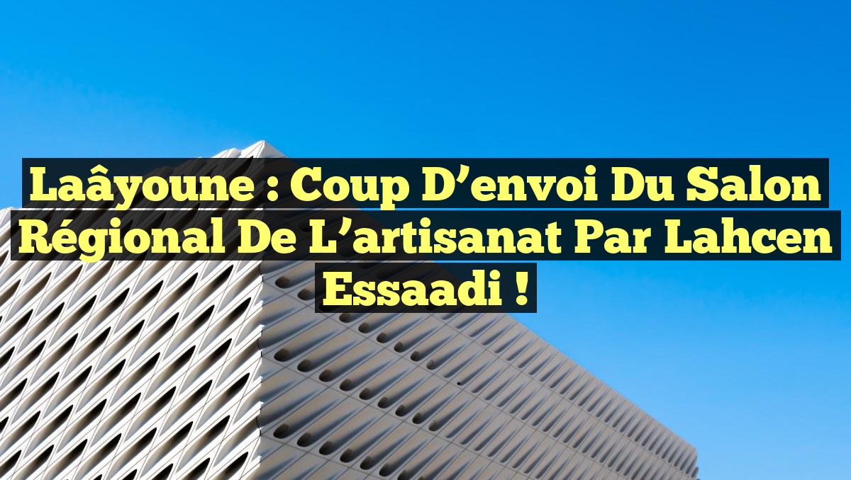 Laâyoune : Coup d&rsquo;envoi du Salon régional de l&rsquo;artisanat par Lahcen Essaadi !