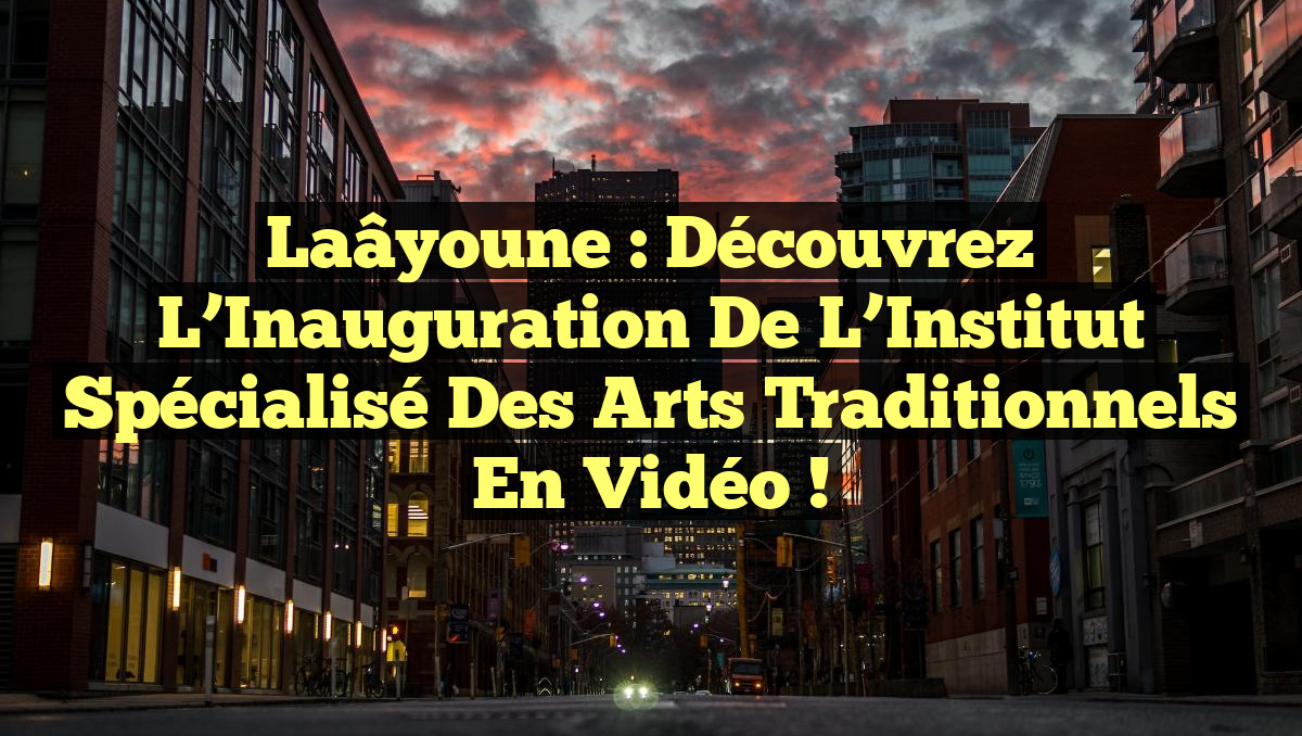 Laâyoune : Découvrez l&rsquo;Inauguration de l&rsquo;Institut Spécialisé des Arts Traditionnels en Vidéo !
