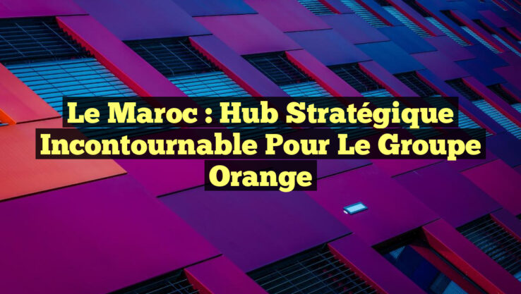 Le Maroc : Hub Stratégique Incontournable pour le Groupe Orange