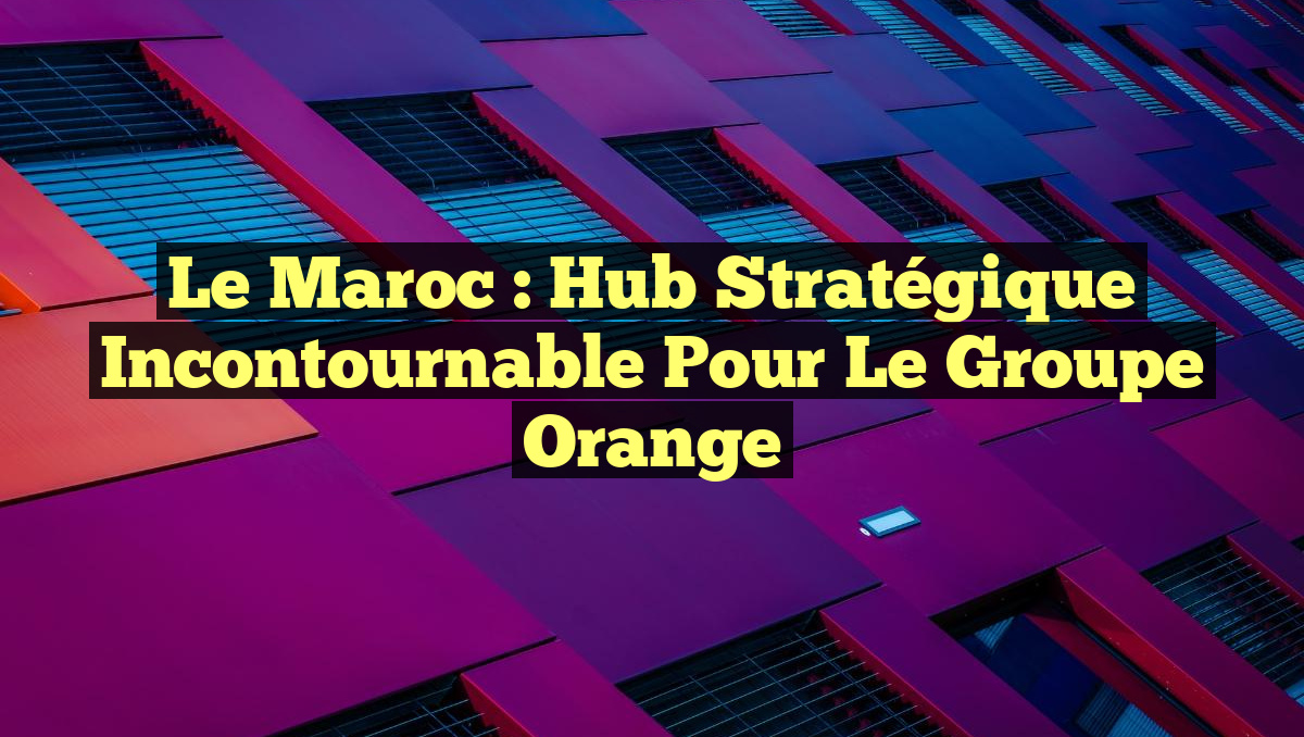 Le Maroc : Hub Stratégique Incontournable pour le Groupe Orange