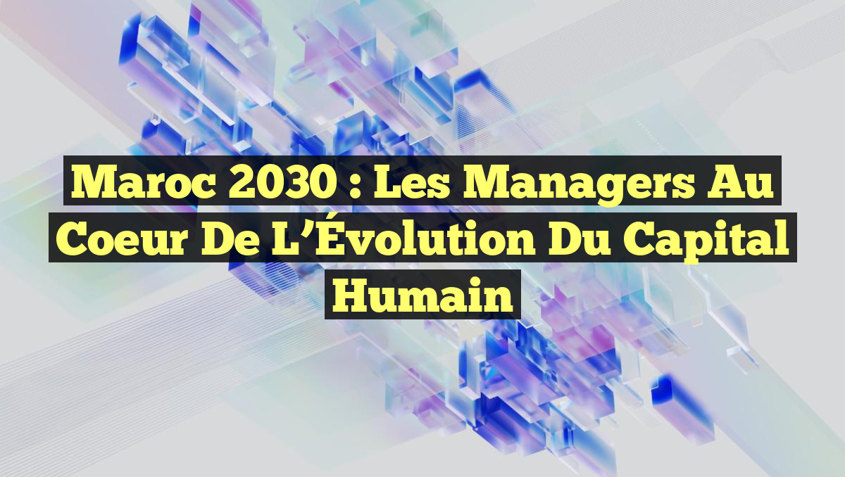 Maroc 2030 : Les Managers au Coeur de l&rsquo;Évolution du Capital Humain