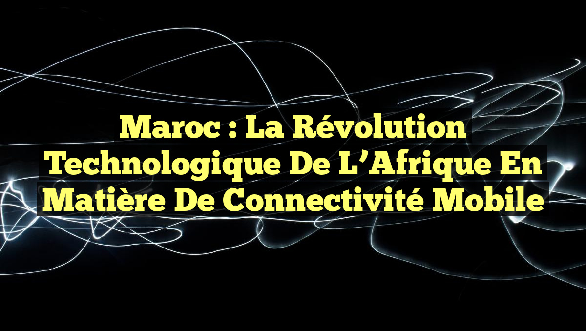 Maroc : La Révolution Technologique de l&rsquo;Afrique en Matière de Connectivité Mobile