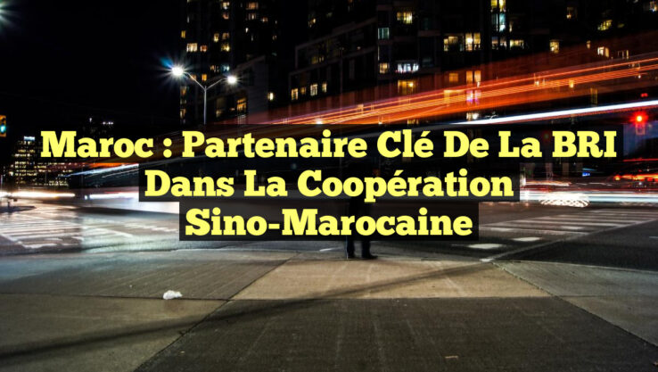 Maroc : Partenaire Clé de la BRI dans la Coopération Sino-Marocaine