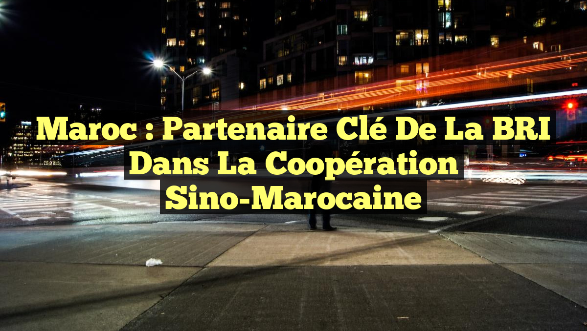 Maroc : Partenaire Clé de la BRI dans la Coopération Sino-Marocaine
