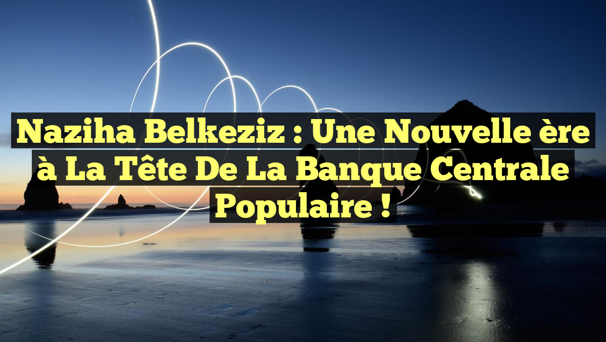 Naziha Belkeziz : Une nouvelle ère à la tête de la Banque Centrale Populaire !