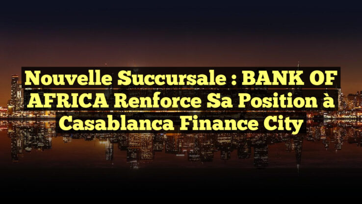 Nouvelle Succursale : BANK OF AFRICA Renforce sa Position à Casablanca Finance City