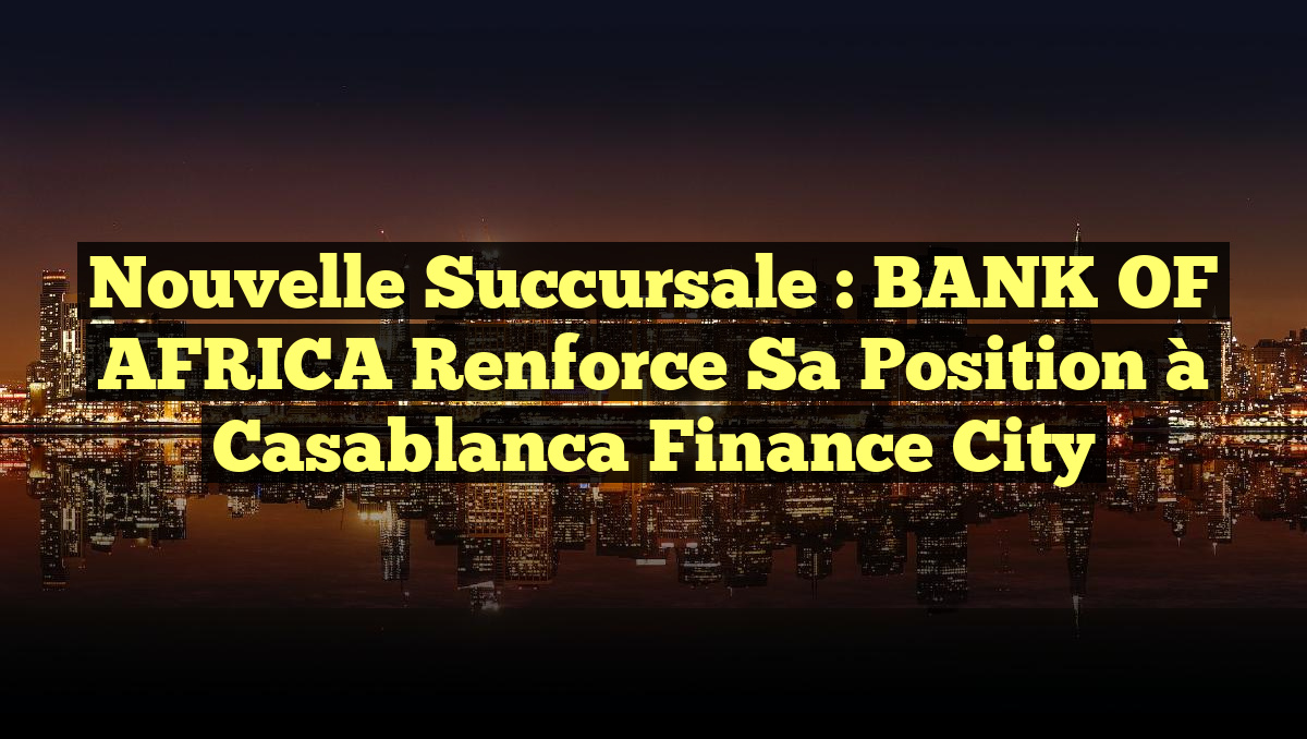Nouvelle Succursale : BANK OF AFRICA Renforce sa Position à Casablanca Finance City