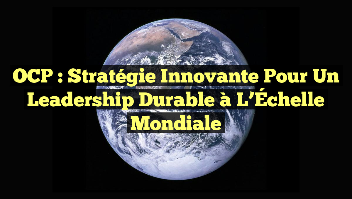 OCP : Stratégie Innovante pour un Leadership Durable à l&rsquo;Échelle Mondiale