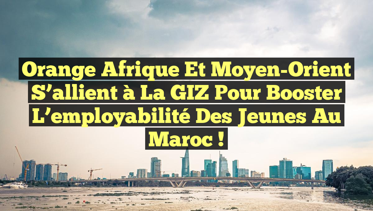 Orange Afrique et Moyen-Orient s&rsquo;allient à la GIZ pour booster l’employabilité des jeunes au Maroc !