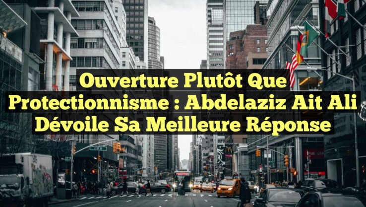 Ouverture plutôt que Protectionnisme : Abdelaziz Ait Ali dévoile sa meilleure réponse