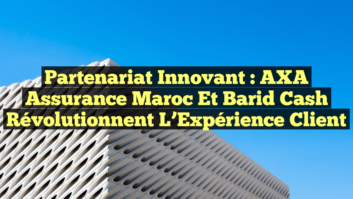 Partenariat Innovant : AXA Assurance Maroc et Barid Cash Révolutionnent l&rsquo;Expérience Client