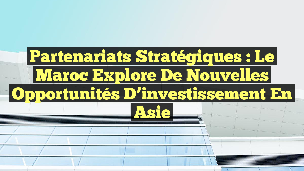 Partenariats Stratégiques : Le Maroc explore de nouvelles opportunités d&rsquo;investissement en Asie