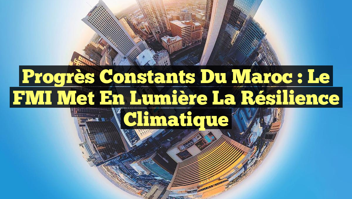Progrès constants du Maroc : Le FMI met en lumière la résilience climatique