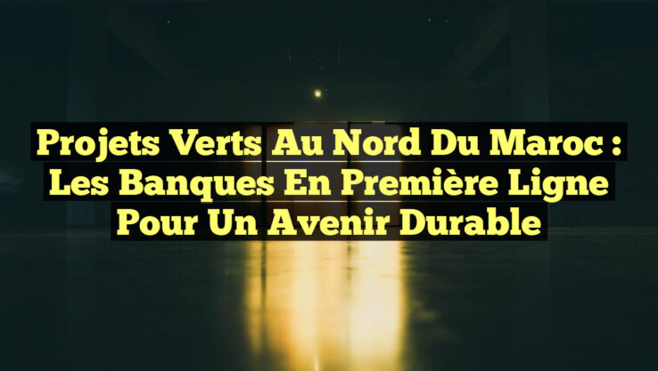 Projets Verts au Nord du Maroc : Les Banques en Première Ligne pour un Avenir Durable