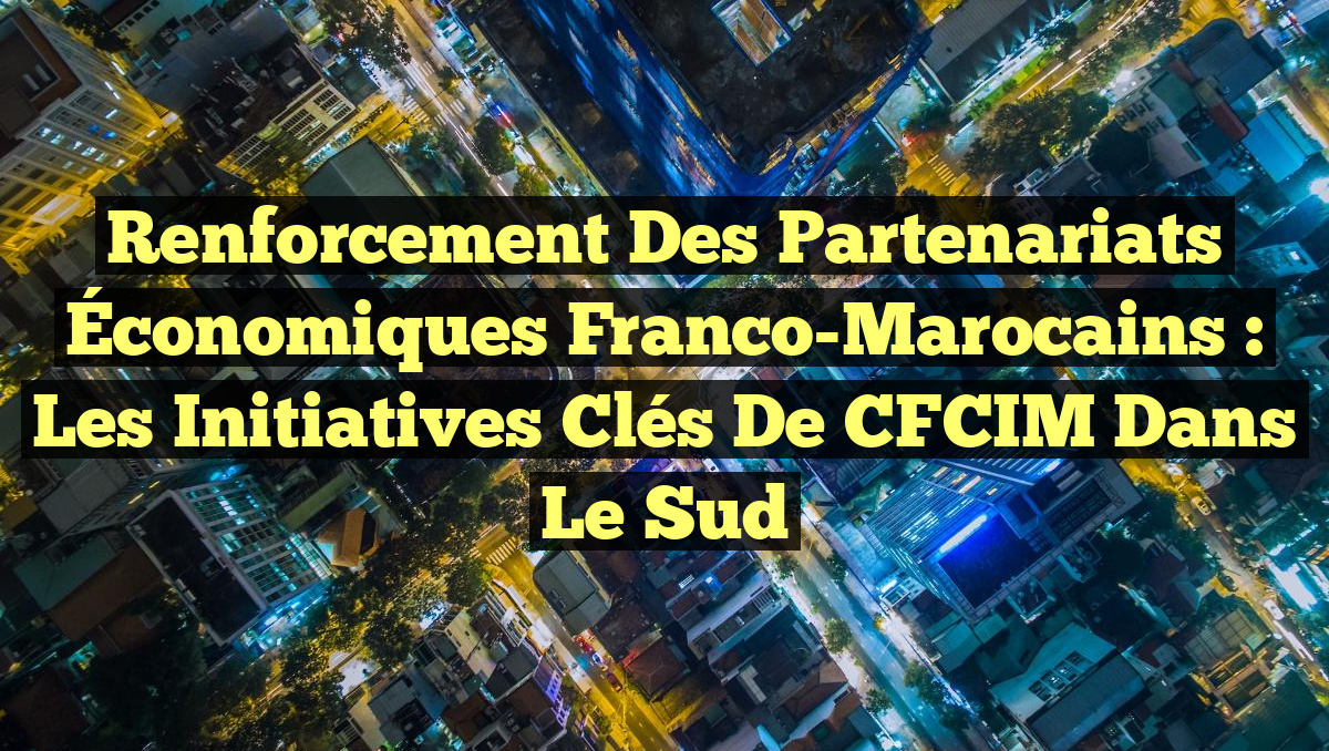 Renforcement des Partenariats Économiques Franco-Marocains : Les Initiatives Clés de CFCIM dans le Sud