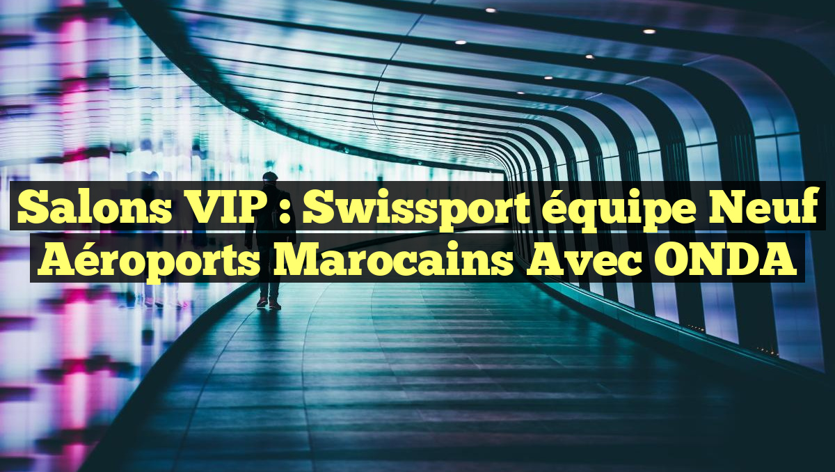 Salons VIP : Swissport équipe neuf aéroports marocains avec ONDA