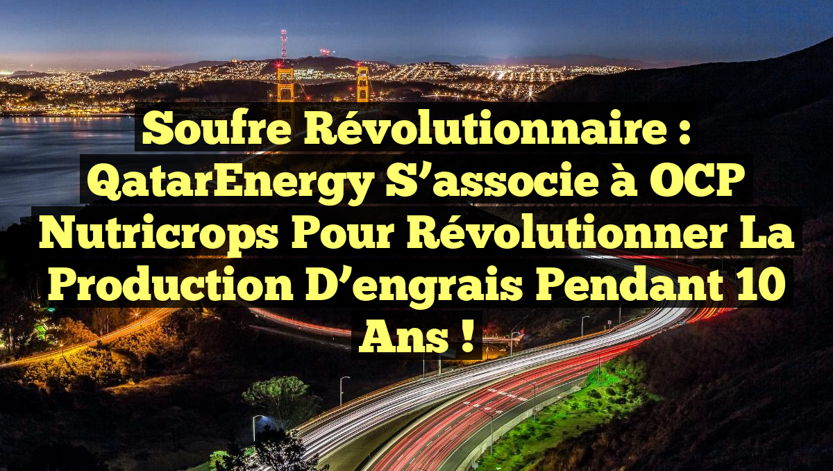 Soufre révolutionnaire : QatarEnergy s&rsquo;associe à OCP Nutricrops pour révolutionner la production d&rsquo;engrais pendant 10 ans !