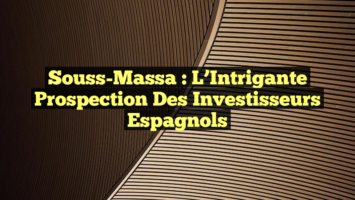 Souss-Massa : L&rsquo;Intrigante Prospection des Investisseurs Espagnols
