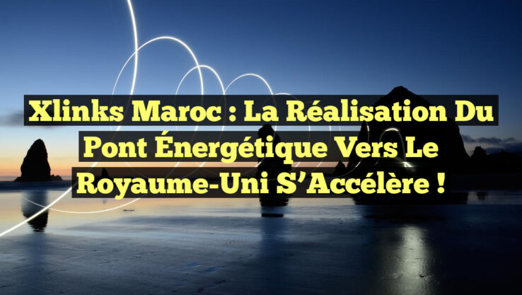 Xlinks Maroc : La Réalisation du Pont Énergétique vers le Royaume-Uni s’Accélère !
