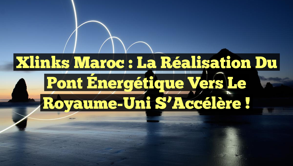 Xlinks Maroc : La Réalisation du Pont Énergétique vers le Royaume-Uni s&rsquo;Accélère !