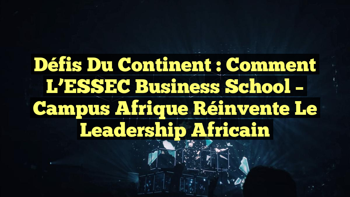 Défis du Continent : Comment l&rsquo;ESSEC Business School – Campus Afrique Réinvente le Leadership Africain