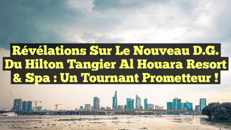 Révélations sur le Nouveau D.G. du Hilton Tangier Al Houara Resort & Spa : Un Tournant Prometteur !