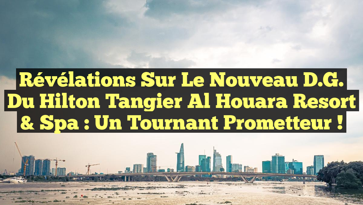 Révélations sur le Nouveau D.G. du Hilton Tangier Al Houara Resort & Spa : Un Tournant Prometteur !