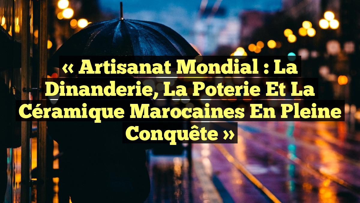 « Artisanat mondial : La dinanderie, la poterie et la céramique marocaines en pleine conquête »
