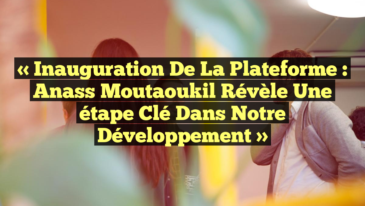 « Inauguration de la plateforme : Anass Moutaoukil révèle une étape clé dans notre développement »