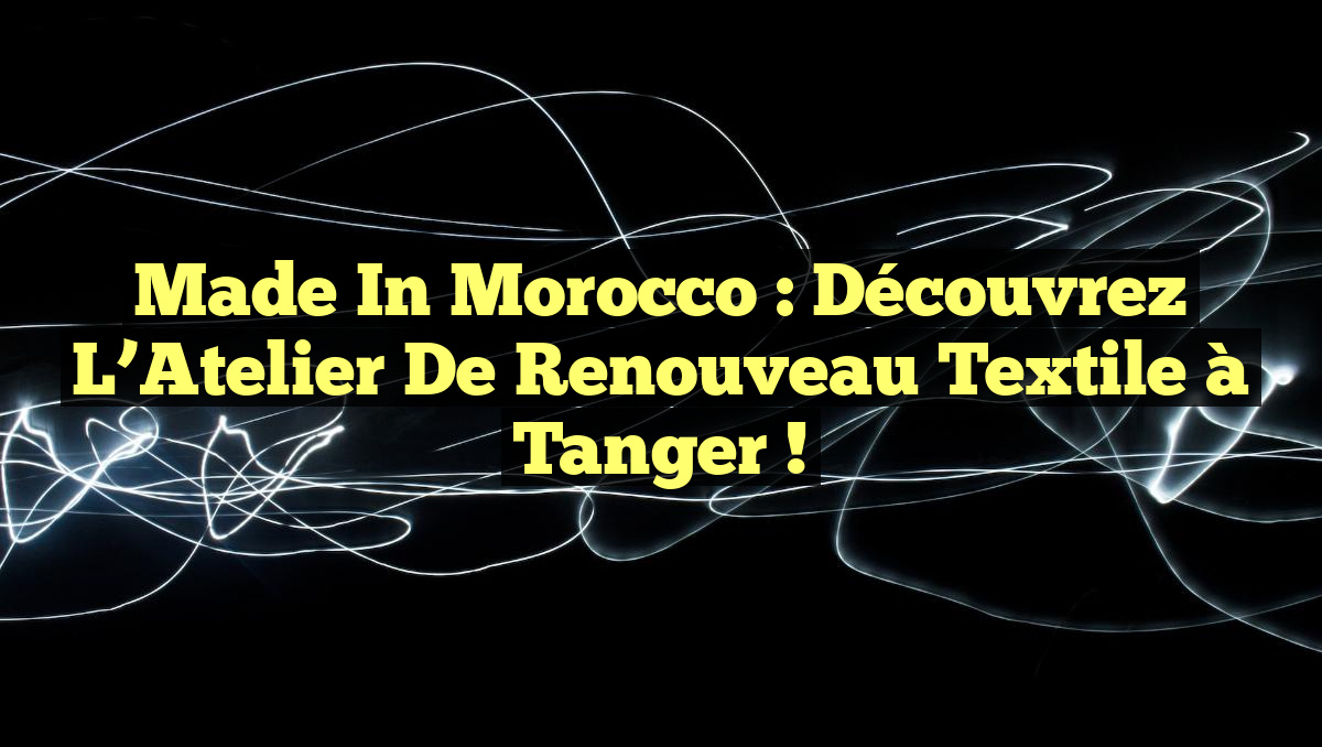 Made in Morocco : Découvrez l&rsquo;Atelier de Renouveau Textile à Tanger !