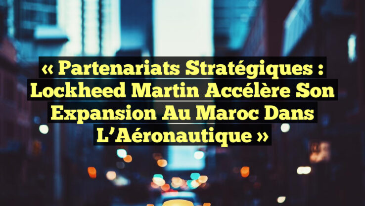 « Partenariats Stratégiques : Lockheed Martin Accélère son Expansion au Maroc dans l’Aéronautique »
