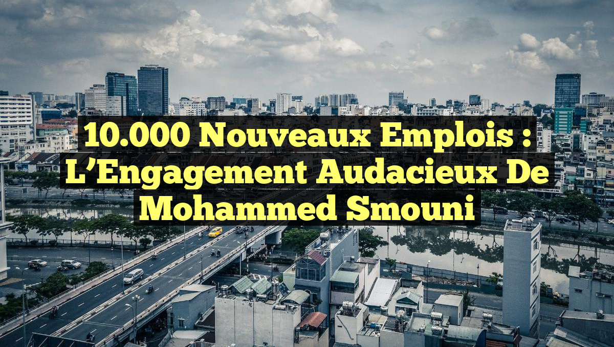 10.000 Nouveaux Emplois : L&rsquo;Engagement Audacieux de Mohammed Smouni