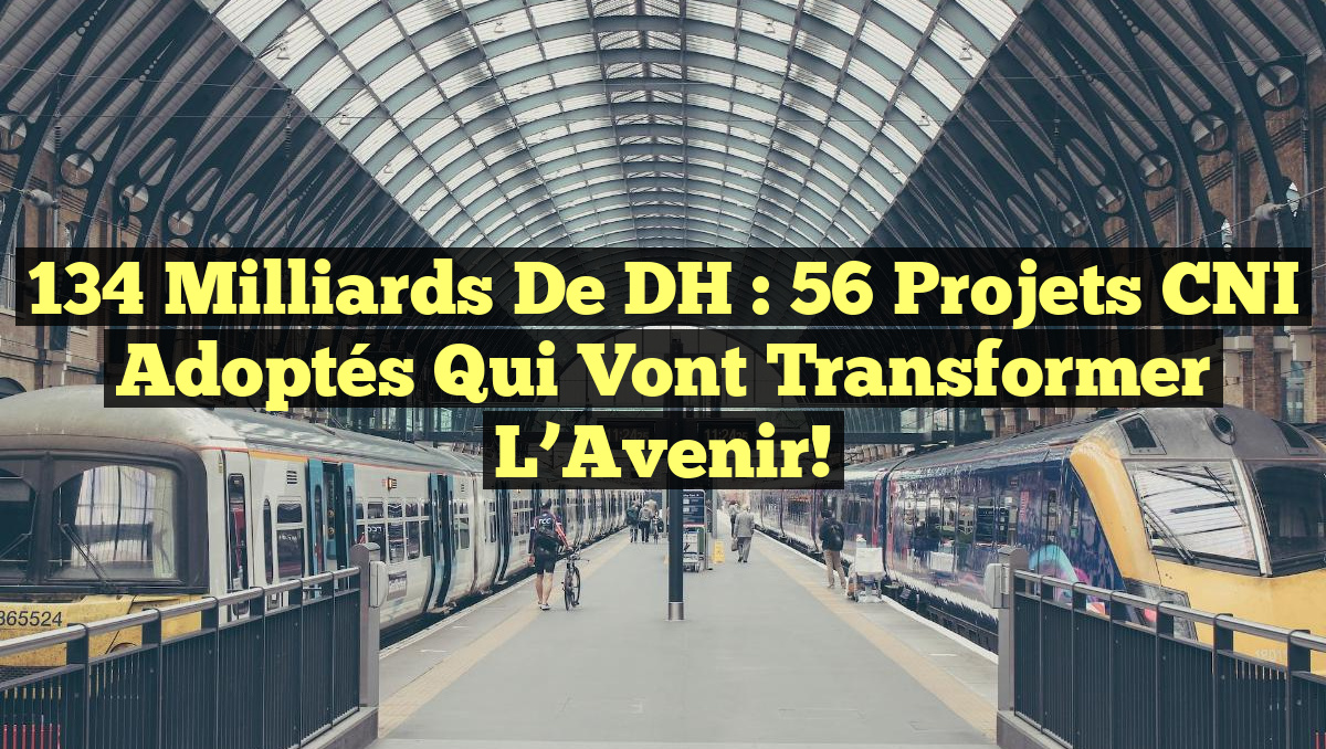 134 Milliards de DH : 56 Projets CNI Adoptés qui Vont Transformer l&rsquo;Avenir!