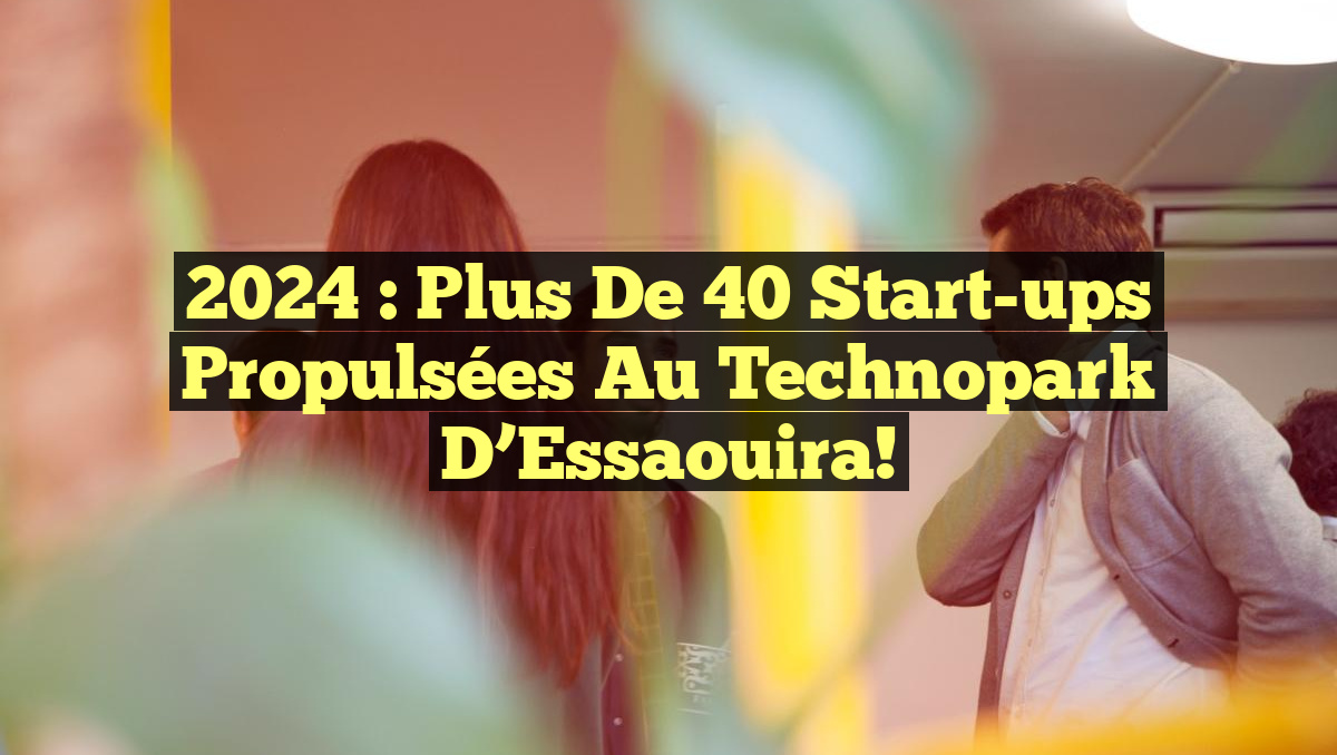 2024 : Plus de 40 Start-ups Propulsées au Technopark d&rsquo;Essaouira!