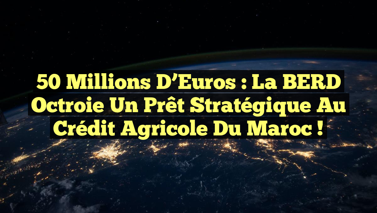 50 Millions d&rsquo;Euros : La BERD Octroie un Prêt Stratégique au Crédit Agricole du Maroc !