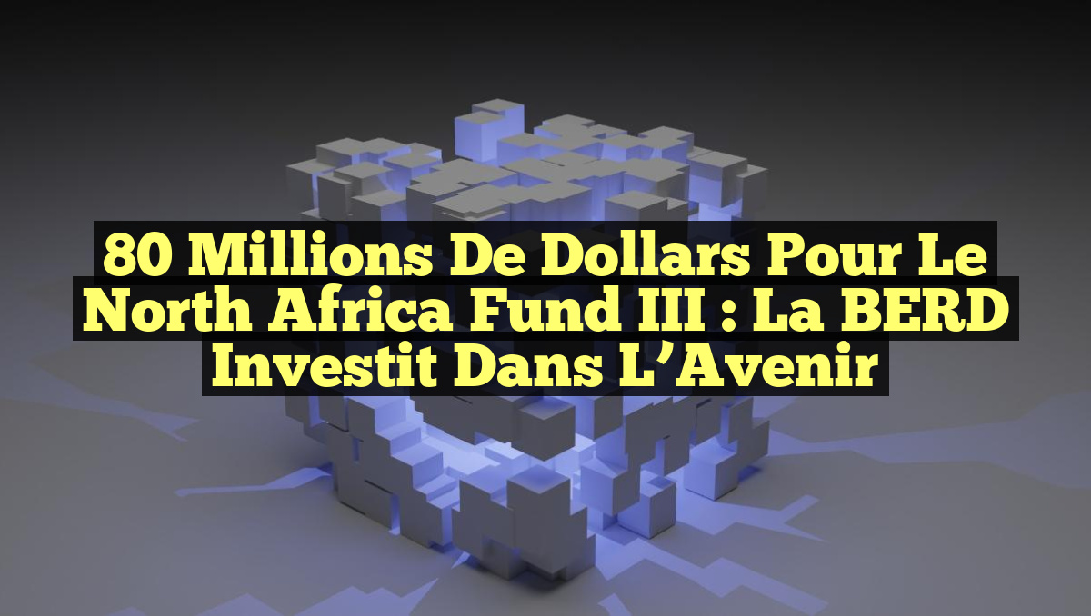 80 Millions de Dollars pour le North Africa Fund III : La BERD Investit dans l&rsquo;Avenir