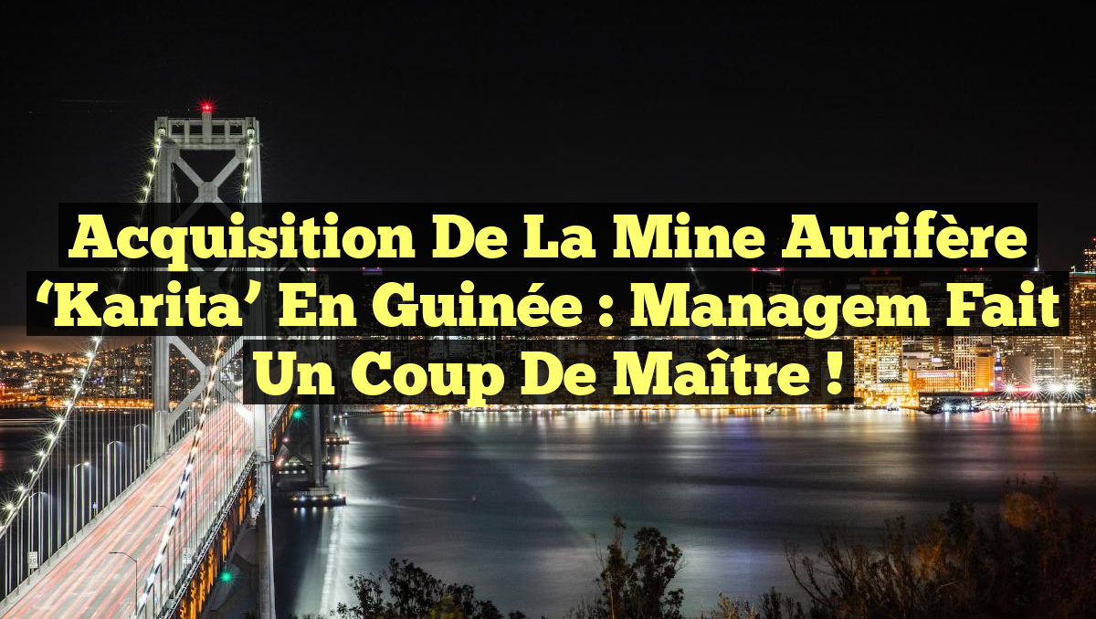 Acquisition de la mine aurifère &lsquo;Karita&rsquo; en Guinée : Managem fait un coup de maître !