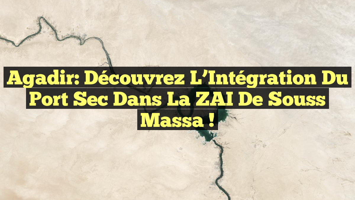 Agadir: Découvrez l&rsquo;Intégration du Port Sec dans la ZAI de Souss Massa !