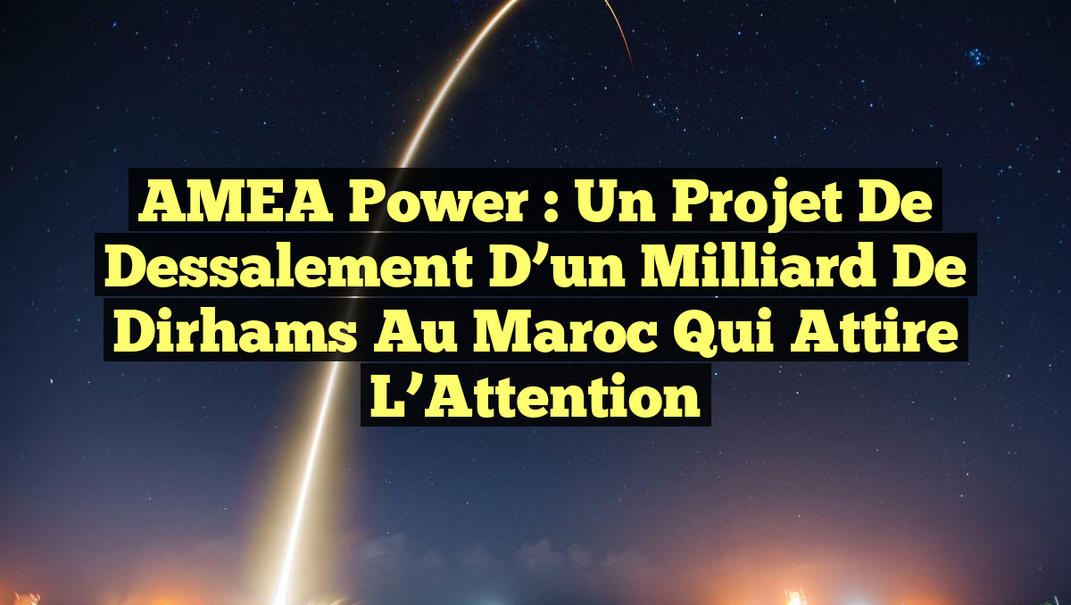 AMEA Power : Un Projet de Dessalement d’un Milliard de Dirhams au Maroc qui Attire l&rsquo;Attention