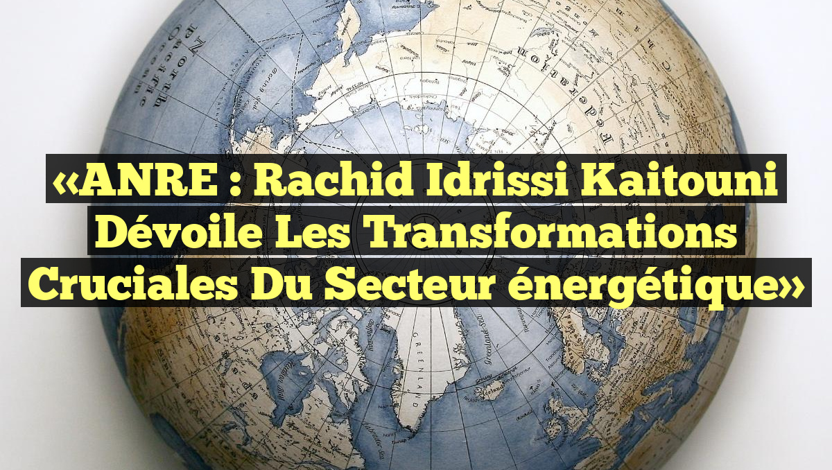 «ANRE : Rachid Idrissi Kaitouni dévoile les transformations cruciales du secteur énergétique»