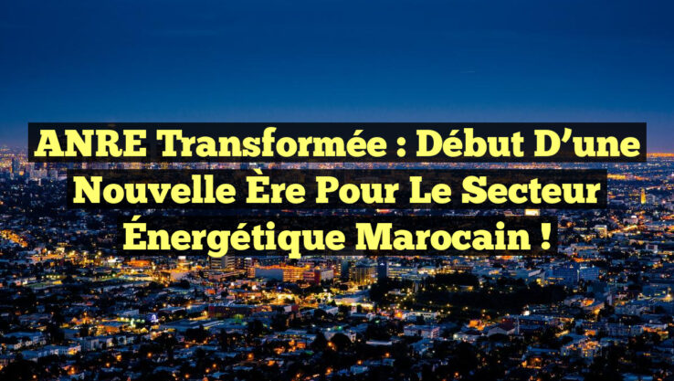 ANRE Transformée : Début d’une Nouvelle Ère pour le Secteur Énergétique Marocain !
