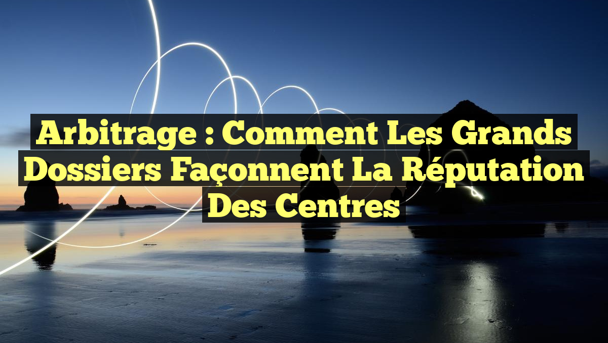 Arbitrage : Comment les grands dossiers façonnent la réputation des centres
