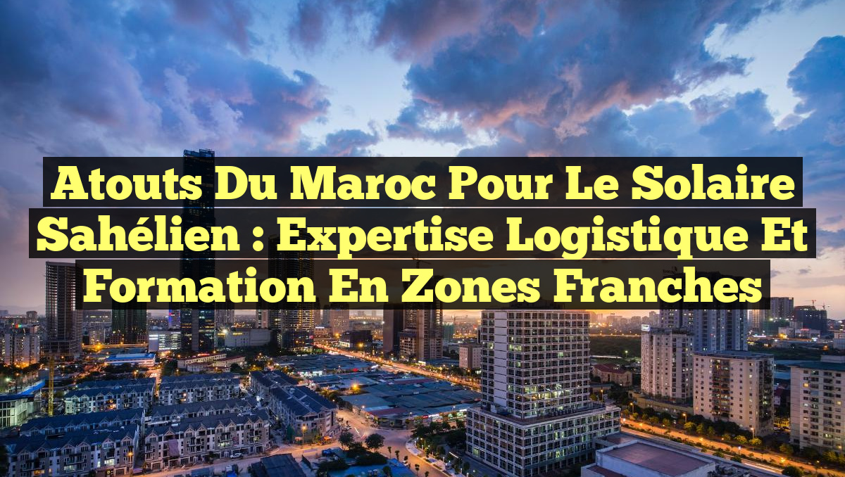 Atouts du Maroc pour le Solaire Sahélien : Expertise Logistique et Formation en Zones Franches