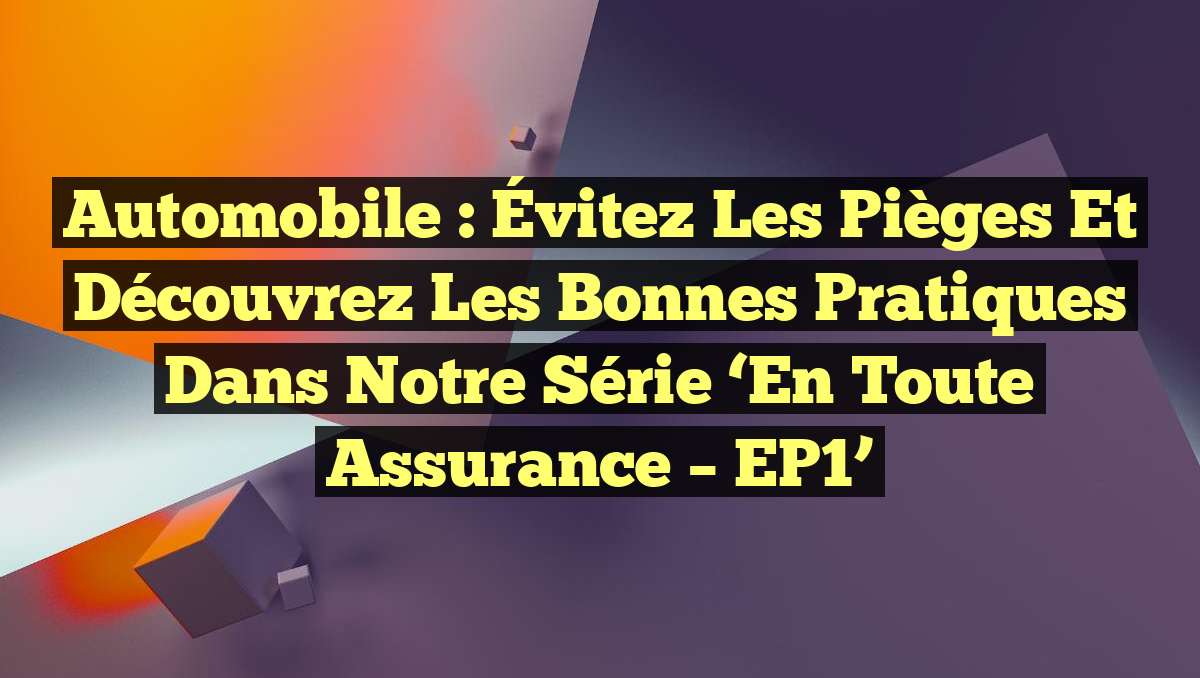 Automobile : Évitez les Pièges et Découvrez les Bonnes Pratiques dans notre Série &lsquo;En Toute Assurance – EP1&rsquo;