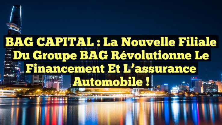 BAG CAPITAL : La nouvelle filiale du Groupe BAG révolutionne le financement et l’assurance automobile !
