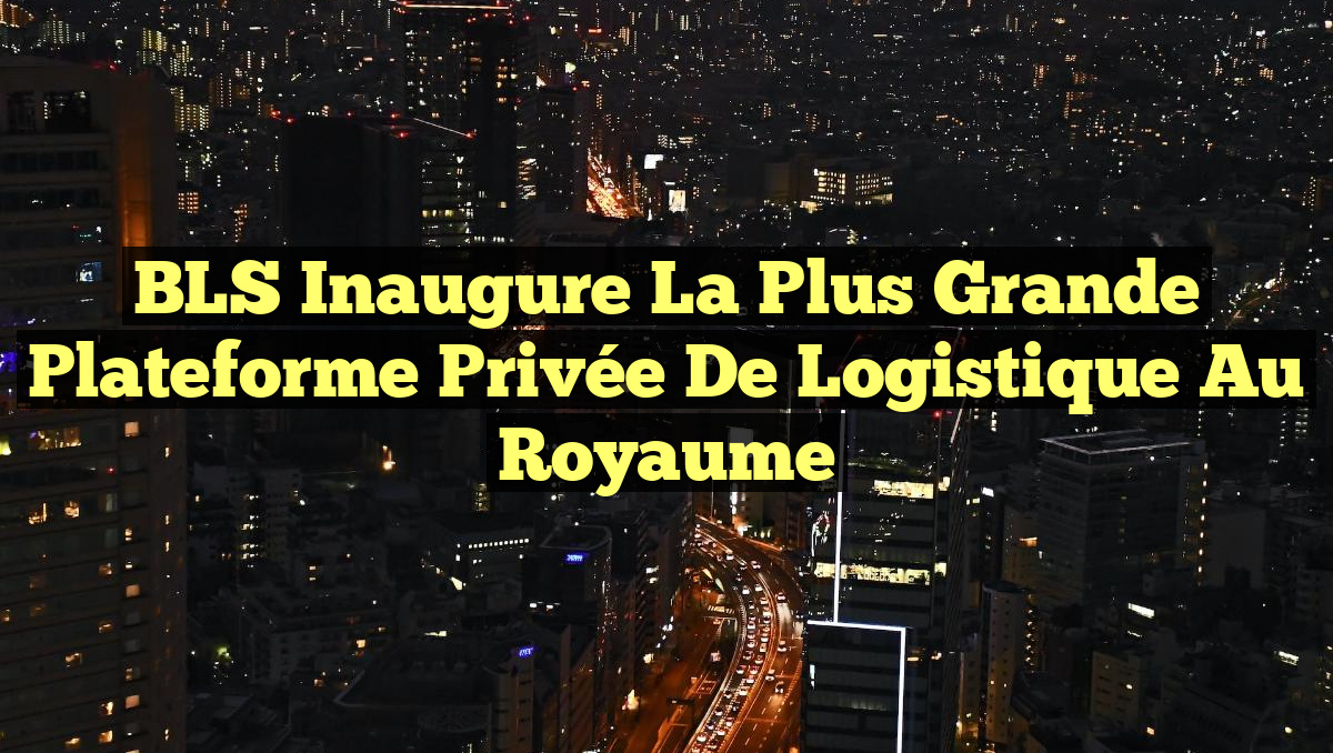 BLS Inaugure la Plus Grande Plateforme Privée de Logistique au Royaume