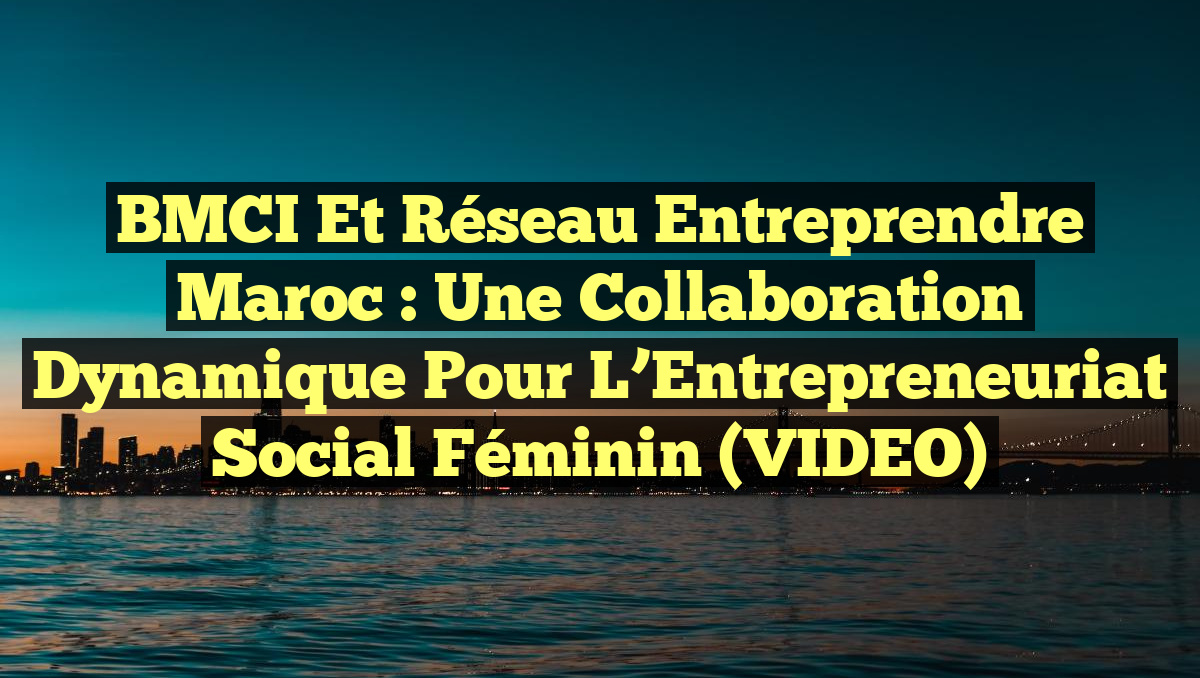 BMCI et Réseau Entreprendre Maroc : Une Collaboration Dynamique pour l&rsquo;Entrepreneuriat Social Féminin (VIDEO)