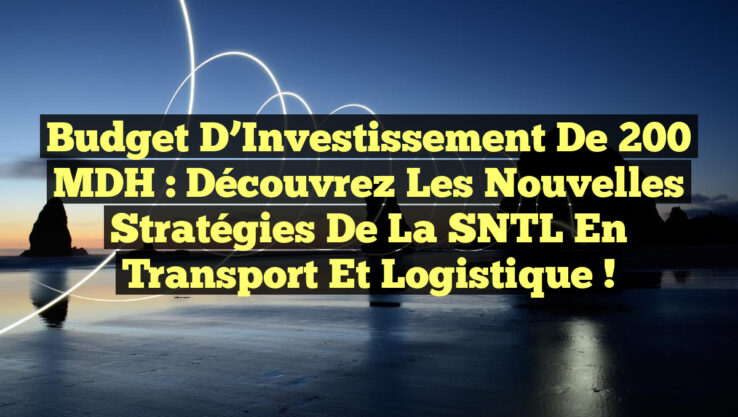 Budget d’Investissement de 200 MDH : Découvrez les Nouvelles Stratégies de la SNTL en Transport et Logistique !